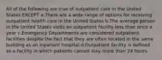 All of the following are true of outpatient care in the United States EXCEPT a.There are a wide range of options for receiving outpatient health care in the United States b.The average person in the United States visits an outpatient facility less than once a year c.Emergency Departments are considered outpatient facilities despite the fact that they are often located in the same building as an inpatient hospital d.Outpatient facility is defined as a facility in which patients cannot stay more than 24 hours