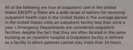 All of the following are true of outpatient care in the United States EXCEPT a.There are a wide range of options for receiving outpatient health care in the United States b.The average person in the United States visits an outpatient facility less than once a year c.Emergency Departments are considered outpatient facilities despite the fact that they are often located in the same building as an inpatient hospital d.Outpatient facility is defined as a facility in which patients cannot stay more than 24 hours