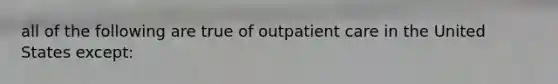 all of the following are true of outpatient care in the United States except: