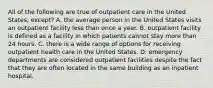 All of the following are true of outpatient care in the United States, except? A. the average person in the United States visits an outpatient facility less than once a year. B. outpatient facility is defined as a facility in which patients cannot stay more than 24 hours. C. there is a wide range of options for receiving outpatient health care in the United States. D. emergency departments are considered outpatient facilities despite the fact that they are often located in the same building as an inpatient hospital.