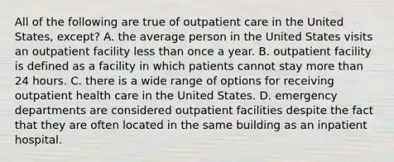 All of the following are true of outpatient care in the United States, except? A. the average person in the United States visits an outpatient facility less than once a year. B. outpatient facility is defined as a facility in which patients cannot stay more than 24 hours. C. there is a wide range of options for receiving outpatient health care in the United States. D. emergency departments are considered outpatient facilities despite the fact that they are often located in the same building as an inpatient hospital.