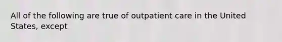 All of the following are true of outpatient care in the United States, except