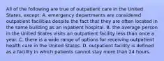 All of the following are true of outpatient care in the United States, except: A. emergency departments are considered outpatient facilities despite the fact that they are often located in the same building as an inpatient hospital. B. the average person in the United States visits an outpatient facility less than once a year. C. there is a wide range of options for receiving outpatient health care in the United States. D. outpatient facility is defined as a facility in which patients cannot stay more than 24 hours.