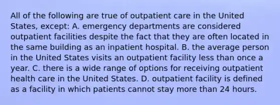 All of the following are true of outpatient care in the United States, except: A. emergency departments are considered outpatient facilities despite the fact that they are often located in the same building as an inpatient hospital. B. the average person in the United States visits an outpatient facility less than once a year. C. there is a wide range of options for receiving outpatient health care in the United States. D. outpatient facility is defined as a facility in which patients cannot stay more than 24 hours.