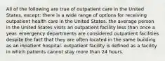 All of the following are true of outpatient care in the United States, except: there is a wide range of options for receiving outpatient health care in the United States. the average person in the United States visits an outpatient facility less than once a year. emergency departments are considered outpatient facilities despite the fact that they are often located in the same building as an inpatient hospital. outpatient facility is defined as a facility in which patients cannot stay more than 24 hours.