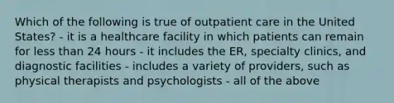 Which of the following is true of outpatient care in the United States? - it is a healthcare facility in which patients can remain for less than 24 hours - it includes the ER, specialty clinics, and diagnostic facilities - includes a variety of providers, such as physical therapists and psychologists - all of the above