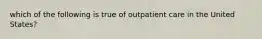 which of the following is true of outpatient care in the United States?