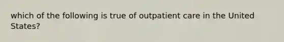 which of the following is true of outpatient care in the United States?