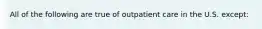 All of the following are true of outpatient care in the U.S. except: