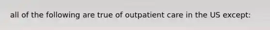 all of the following are true of outpatient care in the US except: