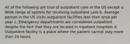 All of the following are true of outpatient care in the US except a. Wide range of options for receiving outpatient care b. Average person in the US visits outpatient facilities less than once per year c. Emergency departments are considered outpatient despite the fact that they are located in inpatient hospitals d. Outpatient facility is a place where the patient cannot stay more than 24 hours