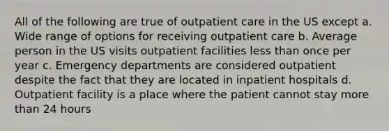 All of the following are true of outpatient care in the US except a. Wide range of options for receiving outpatient care b. Average person in the US visits outpatient facilities less than once per year c. Emergency departments are considered outpatient despite the fact that they are located in inpatient hospitals d. Outpatient facility is a place where the patient cannot stay more than 24 hours