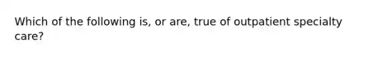 Which of the following is, or are, true of outpatient specialty care?