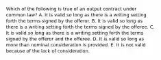 Which of the following is true of an output contract under common law? A. It is valid so long as there is a writing setting forth the terms signed by the offeror. B. It is valid so long as there is a writing setting forth the terms signed by the offeree. C. It is valid so long as there is a writing setting forth the terms signed by the offeror and the offeree. D. It is valid so long as more than nominal consideration is provided. E. It is not valid because of the lack of consideration.