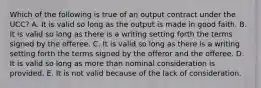 Which of the following is true of an output contract under the UCC? A. It is valid so long as the output is made in good faith. B. It is valid so long as there is a writing setting forth the terms signed by the offeree. C. It is valid so long as there is a writing setting forth the terms signed by the offeror and the offeree. D. It is valid so long as more than nominal consideration is provided. E. It is not valid because of the lack of consideration.