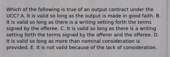 Which of the following is true of an output contract under the UCC? A. It is valid so long as the output is made in good faith. B. It is valid so long as there is a writing setting forth the terms signed by the offeree. C. It is valid so long as there is a writing setting forth the terms signed by the offeror and the offeree. D. It is valid so long as <a href='https://www.questionai.com/knowledge/keWHlEPx42-more-than' class='anchor-knowledge'>more than</a> nominal consideration is provided. E. It is not valid because of the lack of consideration.