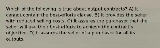 Which of the following is true about output contracts? A) It cannot contain the best-efforts clause. B) It provides the seller with reduced selling costs. C) It assures the purchaser that the seller will use their best efforts to achieve the contract's objective. D) It assures the seller of a purchaser for all its outputs.