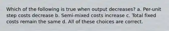 Which of the following is true when output decreases? a. Per-unit step costs decrease b. Semi-mixed costs increase c. Total fixed costs remain the same d. All of these choices are correct.