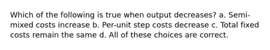 Which of the following is true when output decreases? a. Semi-mixed costs increase b. Per-unit step costs decrease c. Total fixed costs remain the same d. All of these choices are correct.