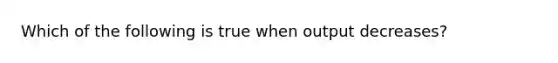 Which of the following is true when output decreases?