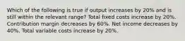 Which of the following is true if output increases by 20% and is still within the relevant range? Total fixed costs increase by 20%. Contribution margin decreases by 60%. Net income decreases by 40%. Total variable costs increase by 20%.