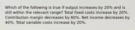 Which of the following is true if output increases by 20% and is still within the relevant range? Total fixed costs increase by 20%. Contribution margin decreases by 60%. Net income decreases by 40%. Total variable costs increase by 20%.