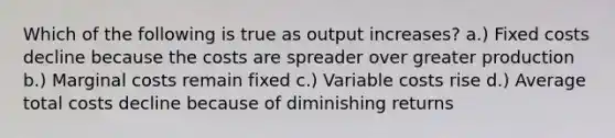 Which of the following is true as output increases? a.) Fixed costs decline because the costs are spreader over greater production b.) Marginal costs remain fixed c.) Variable costs rise d.) Average total costs decline because of diminishing returns