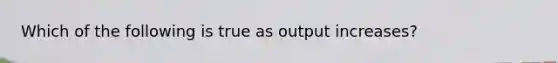 Which of the following is true as output increases?