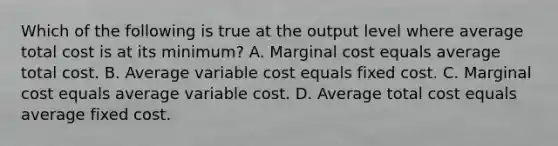 Which of the following is true at the output level where average total cost is at its minimum? A. Marginal cost equals average total cost. B. Average variable cost equals fixed cost. C. Marginal cost equals average variable cost. D. Average total cost equals average fixed cost.