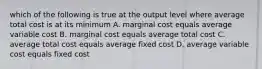 which of the following is true at the output level where average total cost is at its minimum A. marginal cost equals average variable cost B. marginal cost equals average total cost C. average total cost equals average fixed cost D. average variable cost equals fixed cost