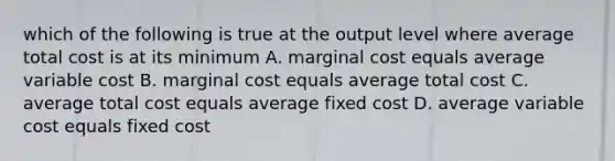 which of the following is true at the output level where average total cost is at its minimum A. marginal cost equals average variable cost B. marginal cost equals average total cost C. average total cost equals average fixed cost D. average variable cost equals fixed cost