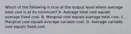 Which of the following is true at the output level where average total cost is at its​ minimum? A. Average total cost equals average fixed cost. B. Marginal cost equals average total cost. C. Marginal cost equals average variable cost. D. Average variable cost equals fixed cost.