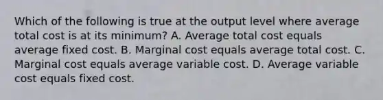 Which of the following is true at the output level where average total cost is at its​ minimum? A. Average total cost equals average fixed cost. B. Marginal cost equals average total cost. C. Marginal cost equals average variable cost. D. Average variable cost equals fixed cost.