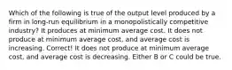 Which of the following is true of the output level produced by a firm in long-run equilibrium in a monopolistically competitive industry? It produces at minimum average cost. It does not produce at minimum average cost, and average cost is increasing. Correct! It does not produce at minimum average cost, and average cost is decreasing. Either B or C could be true.