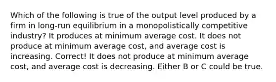 Which of the following is true of the output level produced by a firm in long-run equilibrium in a monopolistically competitive industry? It produces at minimum average cost. It does not produce at minimum average cost, and average cost is increasing. Correct! It does not produce at minimum average cost, and average cost is decreasing. Either B or C could be true.