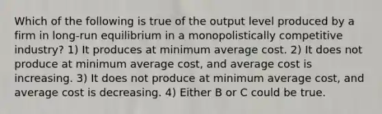 Which of the following is true of the output level produced by a firm in long-run equilibrium in a monopolistically competitive industry? 1) It produces at minimum average cost. 2) It does not produce at minimum average cost, and average cost is increasing. 3) It does not produce at minimum average cost, and average cost is decreasing. 4) Either B or C could be true.