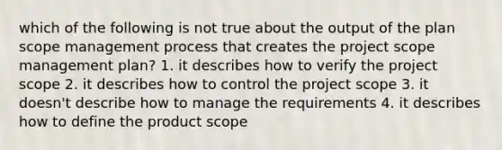 which of the following is not true about the output of the plan scope management process that creates the project scope management plan? 1. it describes how to verify the project scope 2. it describes how to control the project scope 3. it doesn't describe how to manage the requirements 4. it describes how to define the product scope