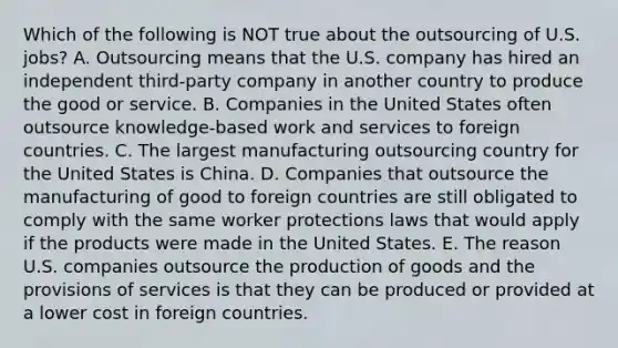 Which of the following is NOT true about the outsourcing of U.S.​ jobs? A. Outsourcing means that the U.S. company has hired an independent​ third-party company in another country to produce the good or service. B. Companies in the United States often outsource​ knowledge-based work and services to foreign countries. C. The largest manufacturing outsourcing country for the United States is China. D. Companies that outsource the manufacturing of good to foreign countries are still obligated to comply with the same worker protections laws that would apply if the products were made in the United States. E. The reason U.S. companies outsource the production of goods and the provisions of services is that they can be produced or provided at a lower cost in foreign countries.