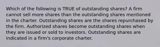 Which of the following is TRUE of outstanding shares? A firm cannot sell more shares than the outstanding shares mentioned in the charter. Outstanding shares are the shares repurchased by the firm. Authorized shares become outstanding shares when they are issued or sold to investors. Outstanding shares are indicated in a firm's corporate charter.