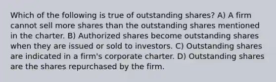 Which of the following is true of outstanding shares? A) A firm cannot sell more shares than the outstanding shares mentioned in the charter. B) Authorized shares become outstanding shares when they are issued or sold to investors. C) Outstanding shares are indicated in a firm's corporate charter. D) Outstanding shares are the shares repurchased by the firm.