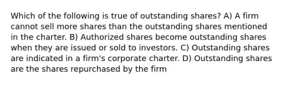 Which of the following is true of outstanding shares? A) A firm cannot sell more shares than the outstanding shares mentioned in the charter. B) Authorized shares become outstanding shares when they are issued or sold to investors. C) Outstanding shares are indicated in a firm's corporate charter. D) Outstanding shares are the shares repurchased by the firm