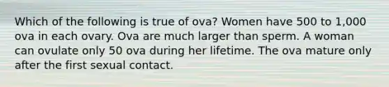 Which of the following is true of ova? Women have 500 to 1,000 ova in each ovary. Ova are much larger than sperm. A woman can ovulate only 50 ova during her lifetime. The ova mature only after the first sexual contact.