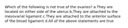 Which of the following is not true of the ovaries? a.They are located on either side of the uterus b.They are attached to the mesovarial ligament c.They are attached to the anterior surface of the broad ligament d.All of the above statements are true