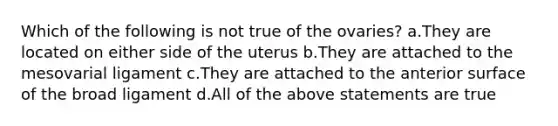 Which of the following is not true of the ovaries? a.They are located on either side of the uterus b.They are attached to the mesovarial ligament c.They are attached to the anterior surface of the broad ligament d.All of the above statements are true