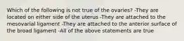 Which of the following is not true of the ovaries? -They are located on either side of the uterus -They are attached to the mesovarial ligament -They are attached to the anterior surface of the broad ligament -All of the above statements are true