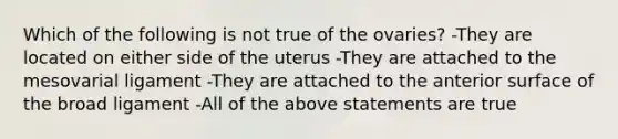 Which of the following is not true of the ovaries? -They are located on either side of the uterus -They are attached to the mesovarial ligament -They are attached to the anterior surface of the broad ligament -All of the above statements are true