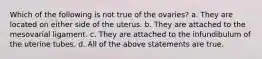 Which of the following is not true of the ovaries? a. They are located on either side of the uterus. b. They are attached to the mesovarial ligament. c. They are attached to the infundibulum of the uterine tubes. d. All of the above statements are true.