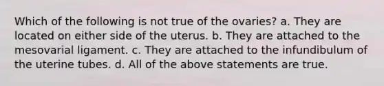 Which of the following is not true of the ovaries? a. They are located on either side of the uterus. b. They are attached to the mesovarial ligament. c. They are attached to the infundibulum of the uterine tubes. d. All of the above statements are true.