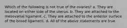 Which of the following is not true of the ovaries? a. They are located on either side of the uterus. b. They are attached to the mesovarial ligament. c. They are attached to the anterior surface of the broad ligament. d. All of the above statements are true