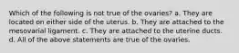 Which of the following is not true of the ovaries? a. They are located on either side of the uterus. b. They are attached to the mesovarial ligament. c. They are attached to the uterine ducts. d. All of the above statements are true of the ovaries.